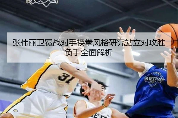 张伟丽卫冕战对手换拳风格研究站立对攻胜负手全面解析
